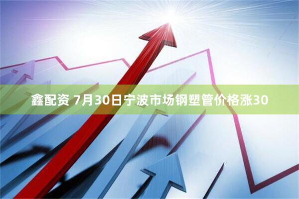 鑫配资 7月30日宁波市场钢塑管价格涨30