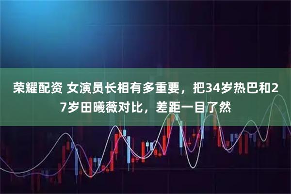 荣耀配资 女演员长相有多重要，把34岁热巴和27岁田曦薇对比，差距一目了然