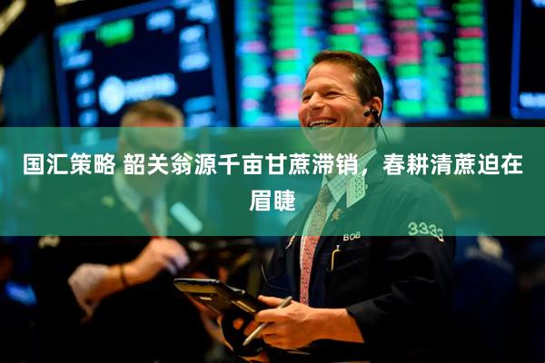 国汇策略 韶关翁源千亩甘蔗滞销，春耕清蔗迫在眉睫