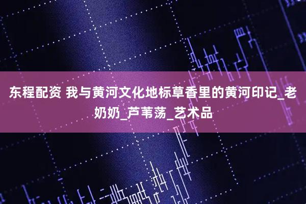东程配资 我与黄河文化地标草香里的黄河印记_老奶奶_芦苇荡_艺术品