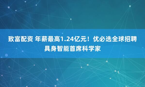 致富配资 年薪最高1.24亿元！优必选全球招聘具身智能首席科学家