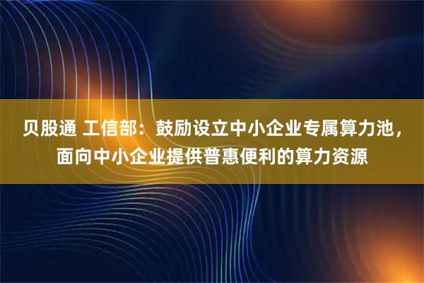 贝股通 工信部：鼓励设立中小企业专属算力池，面向中小企业提供普惠便利的算力资源