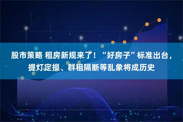 股市策略 租房新规来了！“好房子”标准出台，提灯定损、群租隔断等乱象将成历史