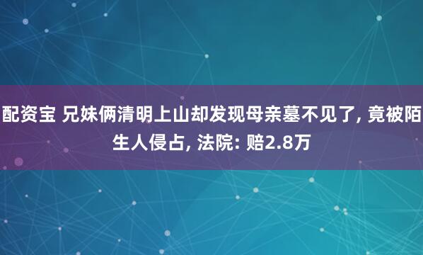 配资宝 兄妹俩清明上山却发现母亲墓不见了, 竟被陌生人侵占, 法院: 赔2.8万