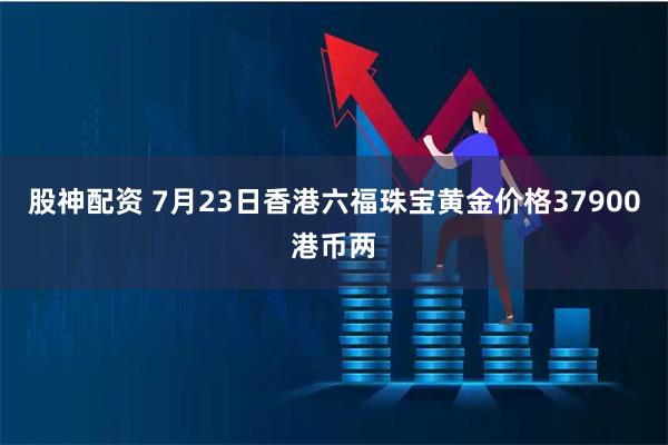 股神配资 7月23日香港六福珠宝黄金价格37900港币两
