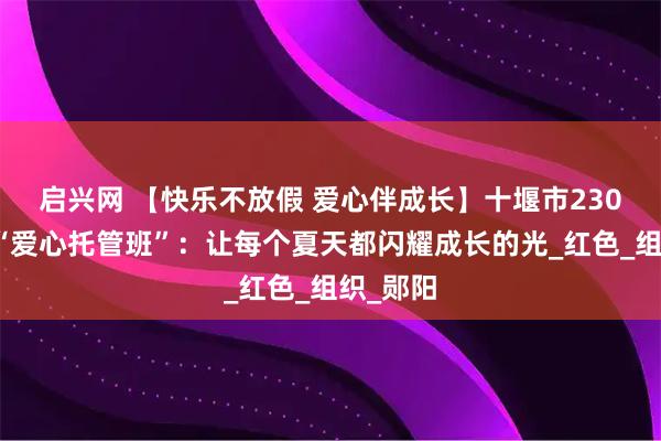 启兴网 【快乐不放假 爱心伴成长】十堰市230个暑假“爱心托管班”：让每个夏天都闪耀成长的光_红色_组织_郧阳