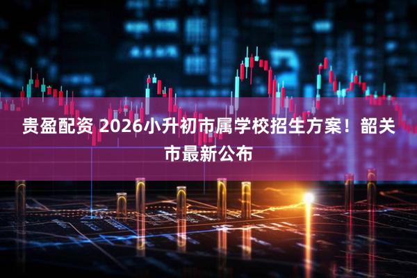 贵盈配资 2026小升初市属学校招生方案！韶关市最新公布