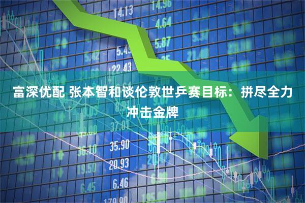 富深优配 张本智和谈伦敦世乒赛目标：拼尽全力冲击金牌